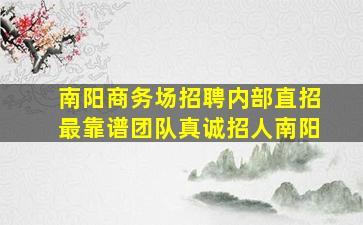 南阳商务场招聘内部直招最靠谱团队真诚招人南阳